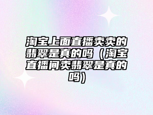 淘寶上面直播賣賣的翡翠是真的嗎（淘寶直播間賣翡翠是真的嗎）