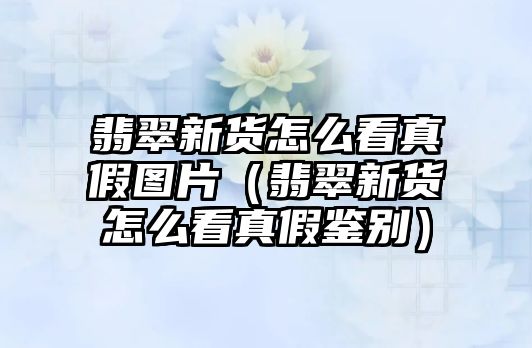 翡翠新貨怎么看真假圖片（翡翠新貨怎么看真假鑒別）