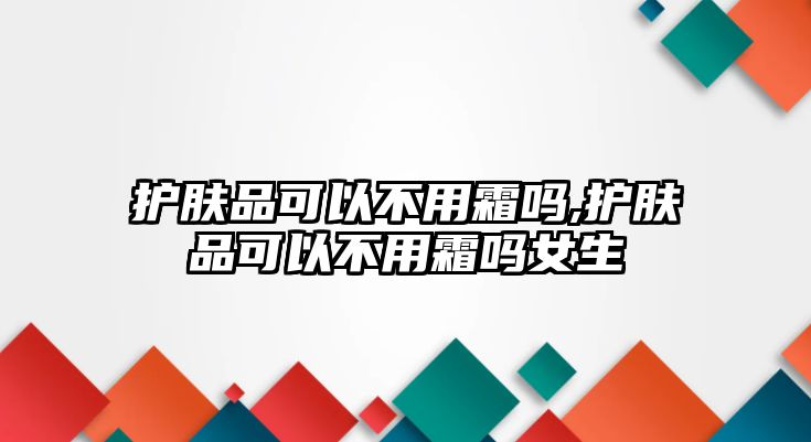 護(hù)膚品可以不用霜嗎,護(hù)膚品可以不用霜嗎女生