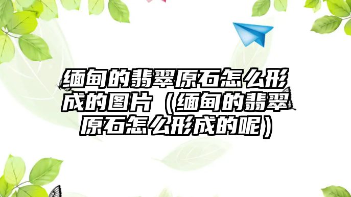 緬甸的翡翠原石怎么形成的圖片（緬甸的翡翠原石怎么形成的呢）