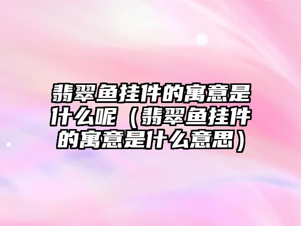 翡翠魚掛件的寓意是什么呢（翡翠魚掛件的寓意是什么意思）