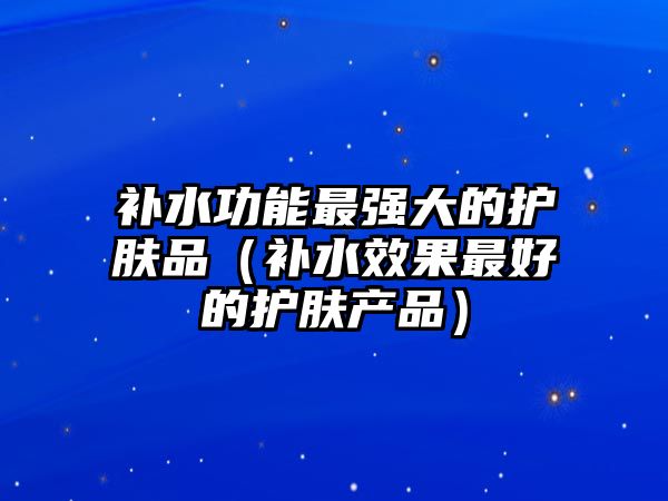 補(bǔ)水功能最強(qiáng)大的護(hù)膚品（補(bǔ)水效果最好的護(hù)膚產(chǎn)品）