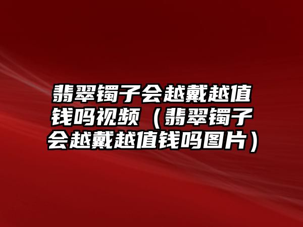 翡翠鐲子會越戴越值錢嗎視頻（翡翠鐲子會越戴越值錢嗎圖片）