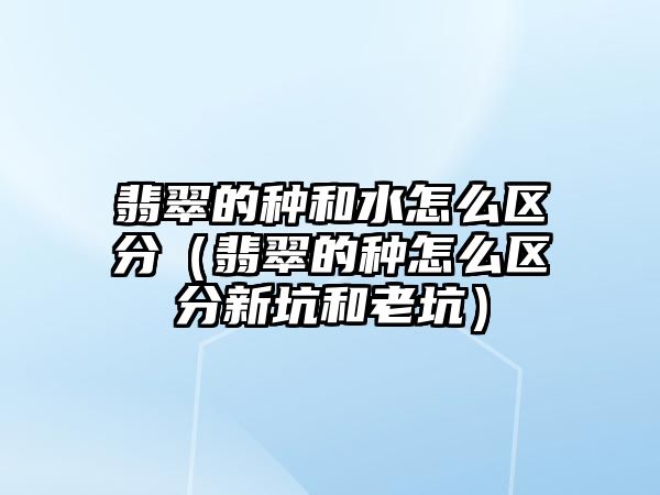 翡翠的種和水怎么區分（翡翠的種怎么區分新坑和老坑）