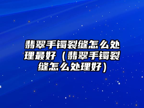 翡翠手鐲裂縫怎么處理最好（翡翠手鐲裂縫怎么處理好）