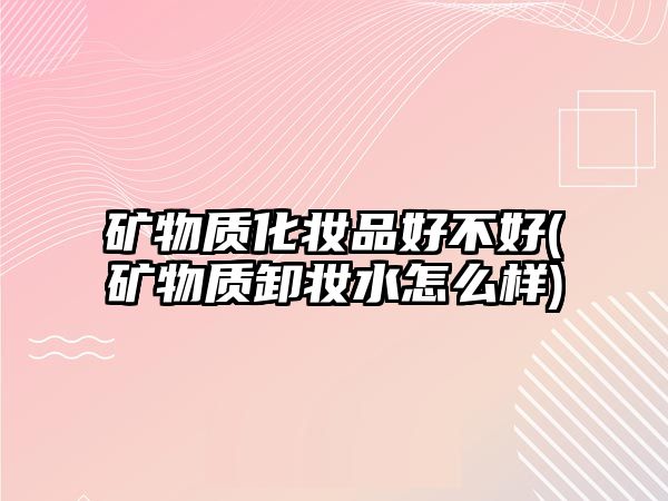 礦物質(zhì)化妝品好不好(礦物質(zhì)卸妝水怎么樣)