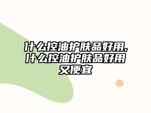 什么控油護(hù)膚品好用,什么控油護(hù)膚品好用又便宜