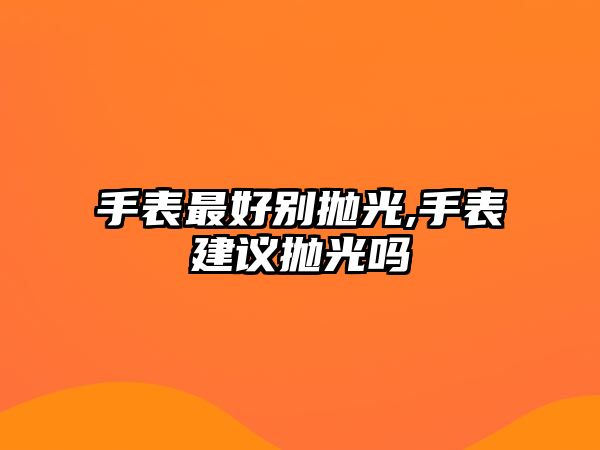 手表最好別拋光,手表建議拋光嗎