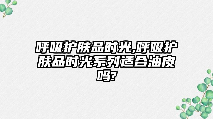 呼吸護膚品時光,呼吸護膚品時光系列適合油皮嗎?