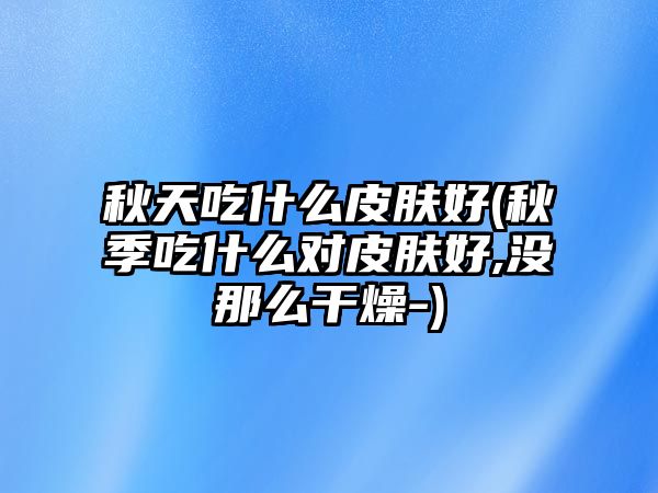 秋天吃什么皮膚好(秋季吃什么對皮膚好,沒那么干燥-)