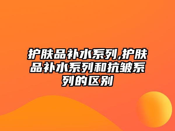 護膚品補水系列,護膚品補水系列和抗皺系列的區別