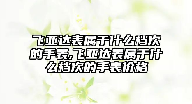 飛亞達表屬于什么檔次的手表,飛亞達表屬于什么檔次的手表價格