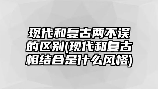 現代和復古兩不誤的區別(現代和復古相結合是什么風格)