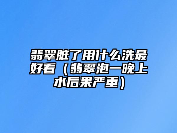 翡翠臟了用什么洗最好看（翡翠泡一晚上水后果嚴重）