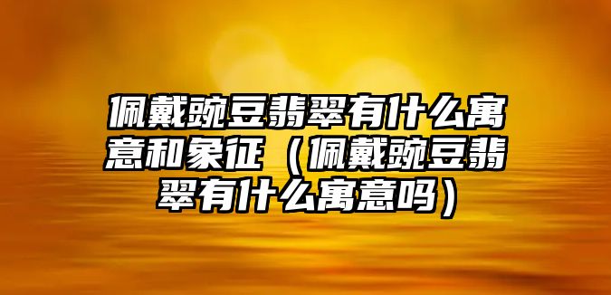 佩戴豌豆翡翠有什么寓意和象征（佩戴豌豆翡翠有什么寓意嗎）