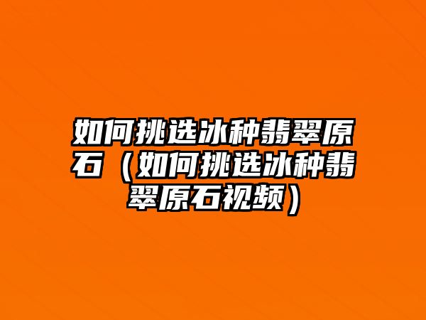 如何挑選冰種翡翠原石（如何挑選冰種翡翠原石視頻）