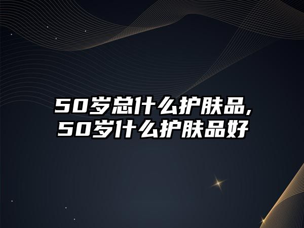 50歲總什么護膚品,50歲什么護膚品好