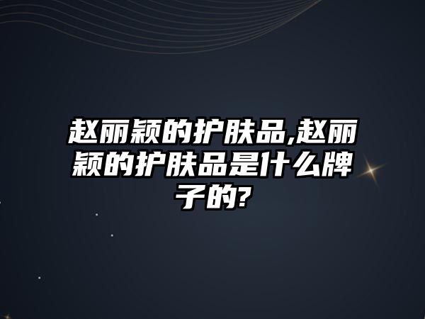 趙麗穎的護(hù)膚品,趙麗穎的護(hù)膚品是什么牌子的?