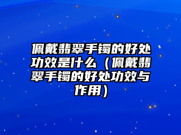 佩戴翡翠手鐲的好處功效是什么（佩戴翡翠手鐲的好處功效與作用）