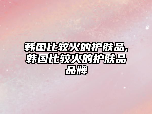 韓國比較火的護膚品,韓國比較火的護膚品品牌