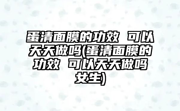 蛋清面膜的功效 可以天天做嗎(蛋清面膜的功效 可以天天做嗎女生)