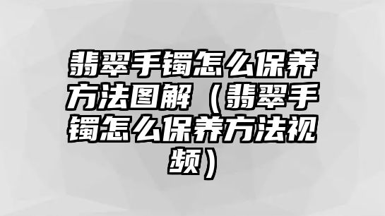 翡翠手鐲怎么保養(yǎng)方法圖解（翡翠手鐲怎么保養(yǎng)方法視頻）