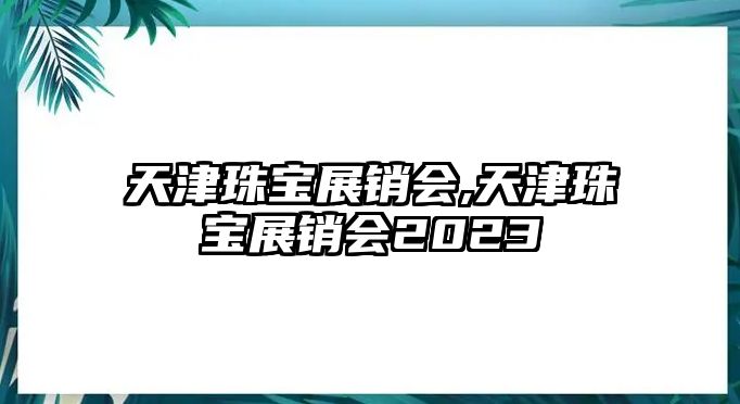 天津珠寶展銷會,天津珠寶展銷會2023