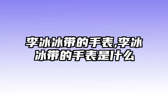 李冰冰帶的手表,李冰冰帶的手表是什么