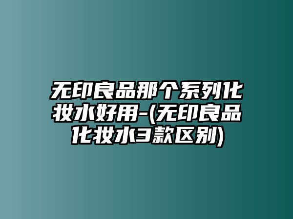 無印良品那個系列化妝水好用-(無印良品化妝水3款區別)