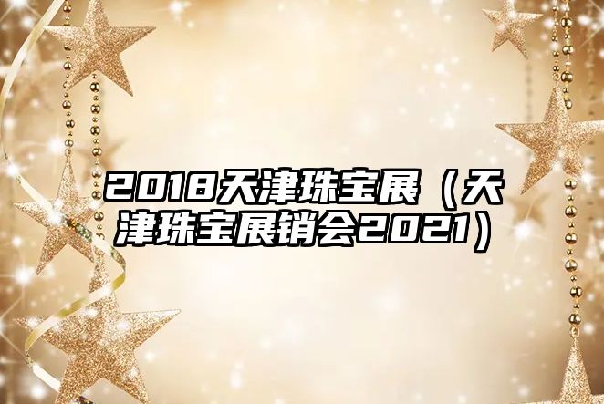 2018天津珠寶展（天津珠寶展銷會2021）