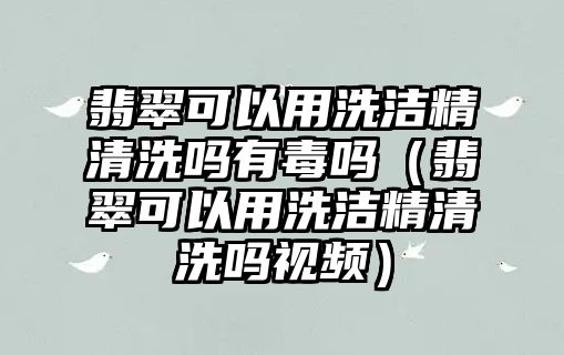 翡翠可以用洗潔精清洗嗎有毒嗎（翡翠可以用洗潔精清洗嗎視頻）