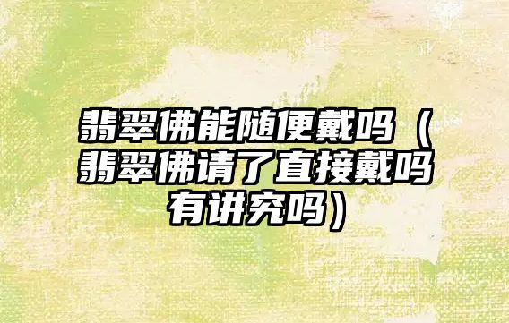 翡翠佛能隨便戴嗎（翡翠佛請了直接戴嗎有講究嗎）