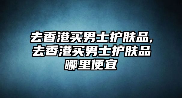 去香港買男士護膚品,去香港買男士護膚品哪里便宜