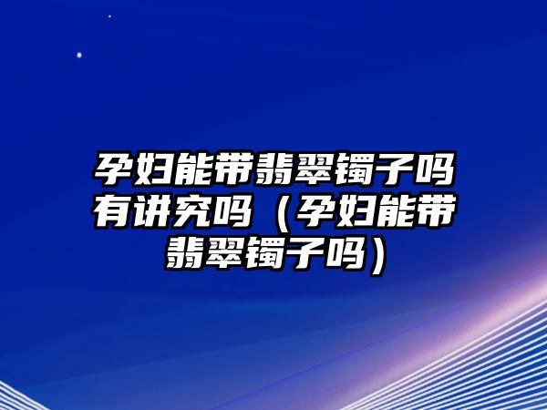 孕婦能帶翡翠鐲子嗎有講究嗎（孕婦能帶翡翠鐲子嗎）