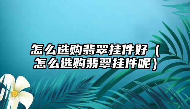 怎么選購翡翠掛件好（怎么選購翡翠掛件呢）