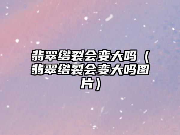 翡翠綹裂會(huì)變大嗎（翡翠綹裂會(huì)變大嗎圖片）