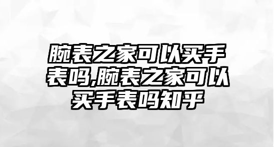 腕表之家可以買手表嗎,腕表之家可以買手表嗎知乎