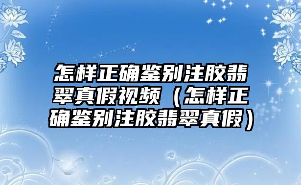 怎樣正確鑒別注膠翡翠真假視頻（怎樣正確鑒別注膠翡翠真假）