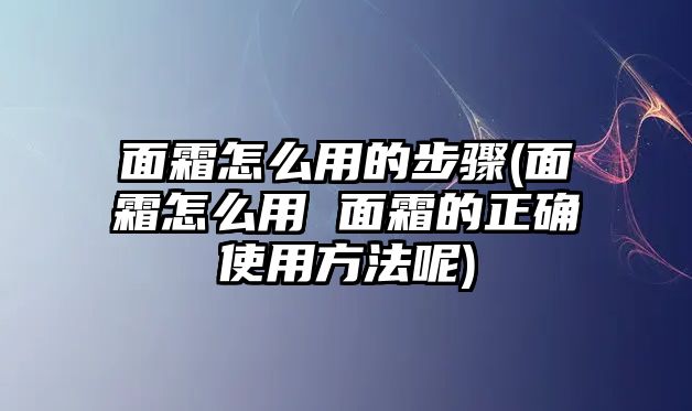 面霜怎么用的步驟(面霜怎么用 面霜的正確使用方法呢)