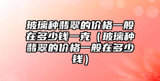 玻璃種翡翠的價格一般在多少錢一克（玻璃種翡翠的價格一般在多少錢）