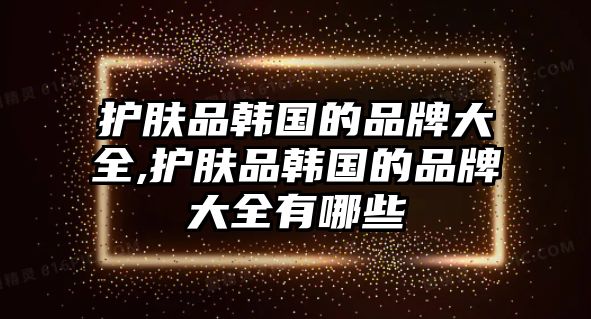 護(hù)膚品韓國(guó)的品牌大全,護(hù)膚品韓國(guó)的品牌大全有哪些