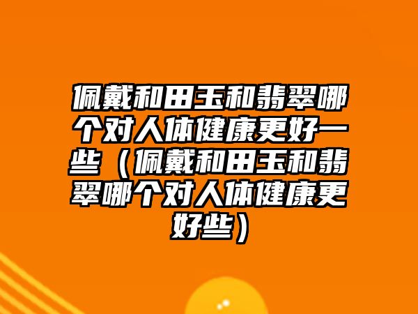 佩戴和田玉和翡翠哪個(gè)對(duì)人體健康更好一些（佩戴和田玉和翡翠哪個(gè)對(duì)人體健康更好些）