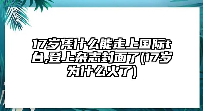 17歲憑什么能走上國(guó)際t臺(tái),登上雜志封面了(17歲為什么火了)