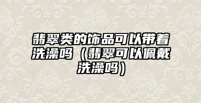 翡翠類的飾品可以帶著洗澡嗎（翡翠可以佩戴洗澡嗎）