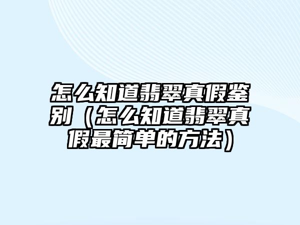 怎么知道翡翠真假鑒別（怎么知道翡翠真假最簡單的方法）