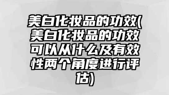 美白化妝品的功效(美白化妝品的功效可以從什么及有效性兩個角度進行評估)