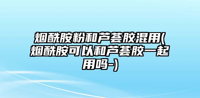 煙酰胺粉和蘆薈膠混用(煙酰胺可以和蘆薈膠一起用嗎-)