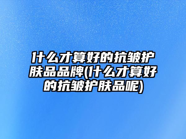 什么才算好的抗皺護(hù)膚品品牌(什么才算好的抗皺護(hù)膚品呢)