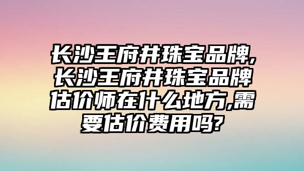 長沙王府井珠寶品牌,長沙王府井珠寶品牌估價師在什么地方,需要估價費用嗎?