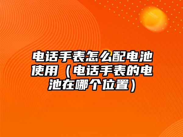 電話手表怎么配電池使用（電話手表的電池在哪個位置）